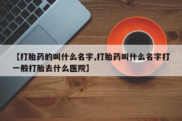 打胎药购买方式【打胎药的叫什么名字,打胎药叫什么名字打一般打胎去什么医院】
