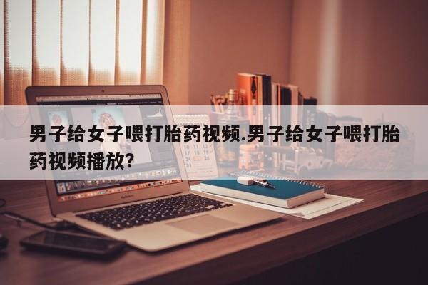 打胎药购买方式男子给女子喂打胎药视频.男子给女子喂打胎药视频播放？