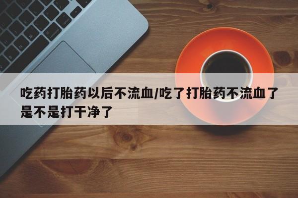 打胎药购买方式吃药打胎药以后不流血/吃了打胎药不流血了是不是打干净了