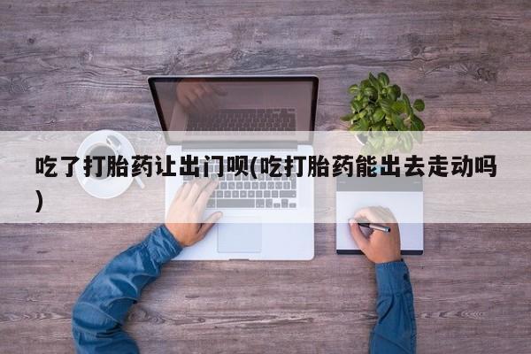 打胎药购买方式吃了打胎药让出门呗(吃打胎药能出去走动吗)