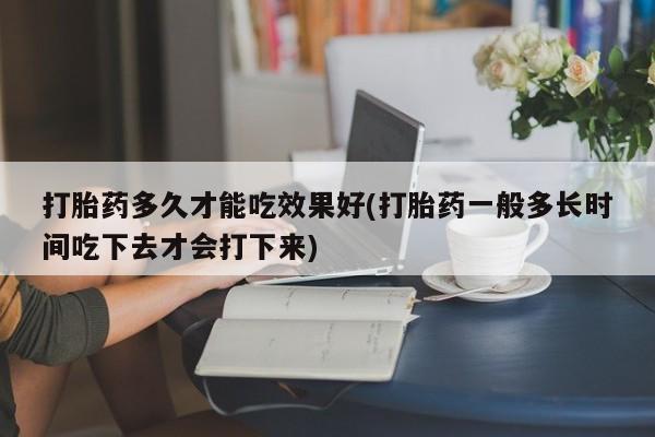 打胎药购买方式打胎药多久才能吃效果好(打胎药一般多长时间吃下去才会打下来)