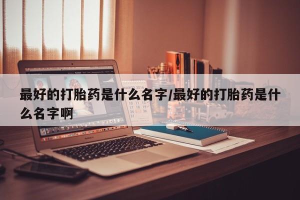 打胎药购买方式最好的打胎药是什么名字/最好的打胎药是什么名字啊