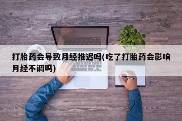 打胎药购买方式打胎药会导致月经推迟吗(吃了打胎药会影响月经不调吗)