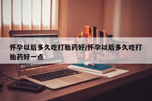 打胎药购买方式怀孕以后多久吃打胎药好/怀孕以后多久吃打胎药好一点