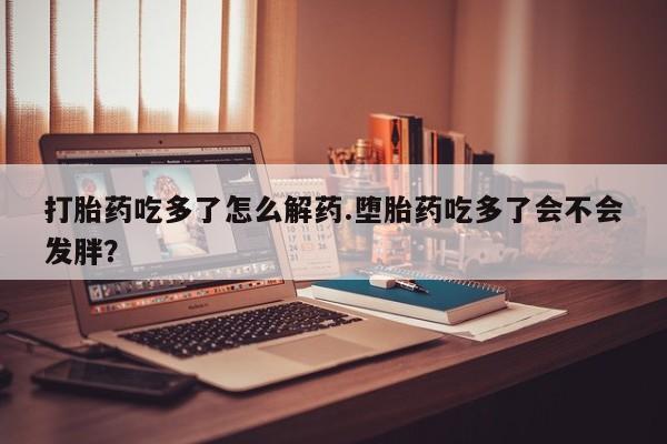 打胎药购买方式打胎药吃多了怎么解药.堕胎药吃多了会不会发胖？