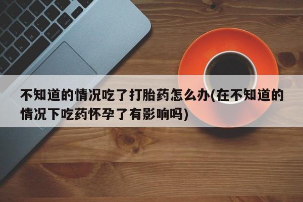 打胎药购买方式不知道的情况吃了打胎药怎么办(在不知道的情况下吃药怀孕了有影响吗)