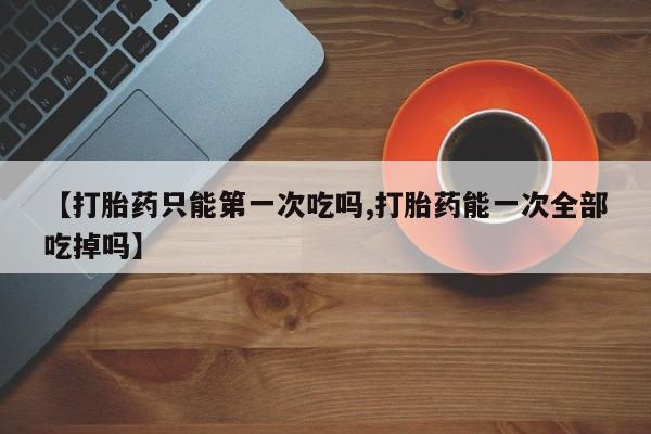 打胎药购买方式【打胎药只能第一次吃吗,打胎药能一次全部吃掉吗】