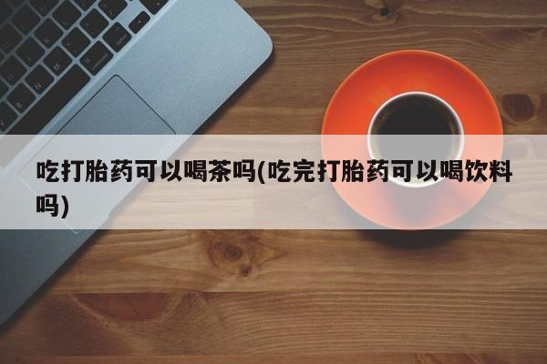 打胎药购买方式吃打胎药可以喝茶吗(吃完打胎药可以喝饮料吗)