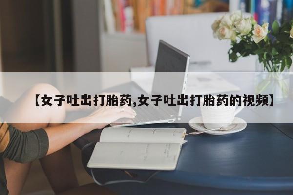 打胎药购买方式【女子吐出打胎药,女子吐出打胎药的视频】