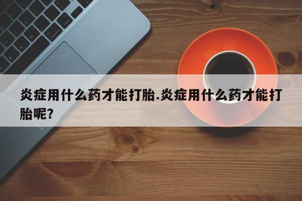 打胎药购买方式炎症用什么药才能打胎.炎症用什么药才能打胎呢？
