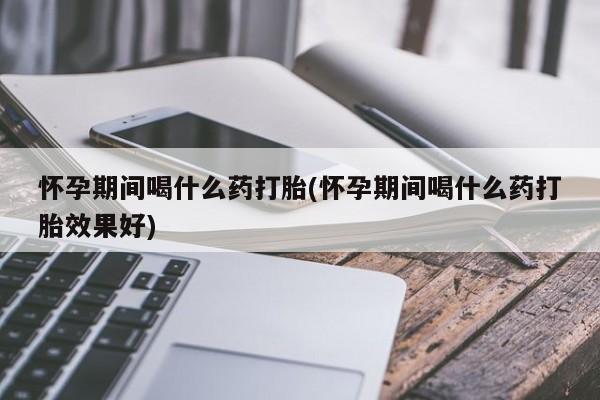 打胎药购买方式怀孕期间喝什么药打胎(怀孕期间喝什么药打胎效果好)