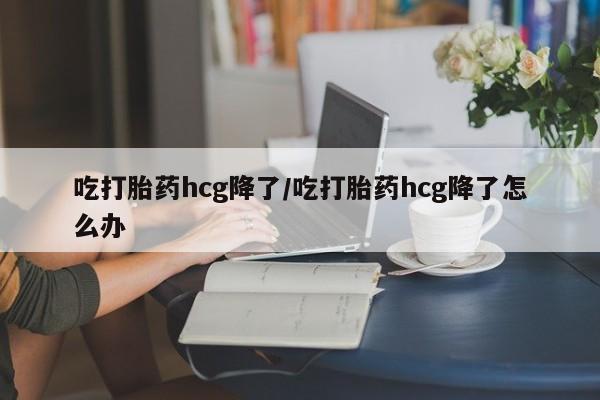 打胎药购买方式吃打胎药hcg降了/吃打胎药hcg降了怎么办