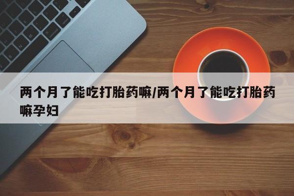 打胎药购买方式两个月了能吃打胎药嘛/两个月了能吃打胎药嘛孕妇