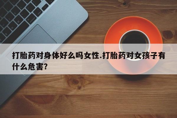 打胎药购买方式打胎药对身体好么吗女性.打胎药对女孩子有什么危害？