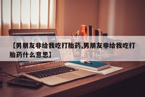 打胎药购买方式【男朋友非给我吃打胎药,男朋友非给我吃打胎药什么意思】