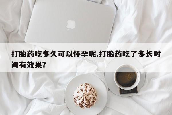 打胎药购买方式打胎药吃多久可以怀孕呢.打胎药吃了多长时间有效果？