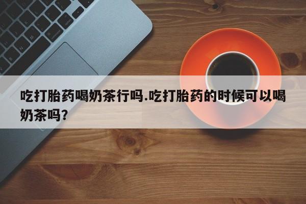 打胎药购买方式吃打胎药喝奶茶行吗.吃打胎药的时候可以喝奶茶吗？