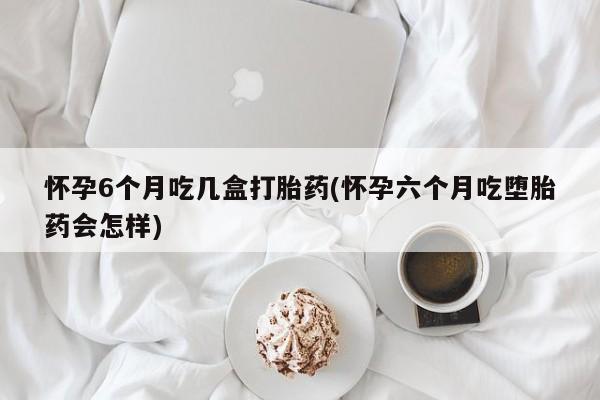 打胎药购买方式怀孕6个月吃几盒打胎药(怀孕六个月吃堕胎药会怎样)
