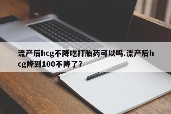 打胎药购买方式流产后hcg不降吃打胎药可以吗.流产后hcg降到100不降了？