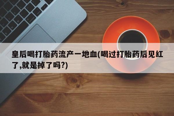 打胎药购买方式皇后喝打胎药流产一地血(喝过打胎药后见红了,就是掉了吗?)