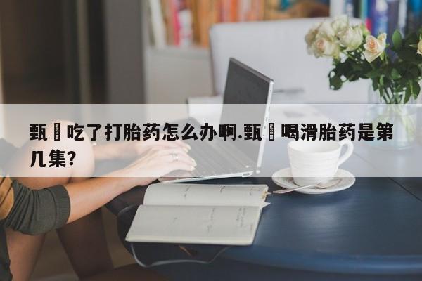 打胎药购买方式甄嬛吃了打胎药怎么办啊.甄嬛喝滑胎药是第几集？