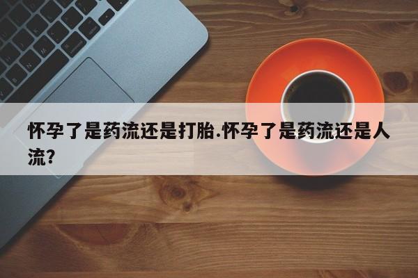 打胎药购买方式怀孕了是药流还是打胎.怀孕了是药流还是人流？