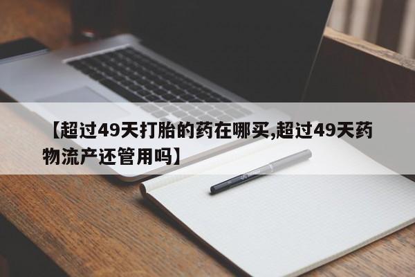 打胎药购买方式【超过49天打胎的药在哪买,超过49天药物流产还管用吗】