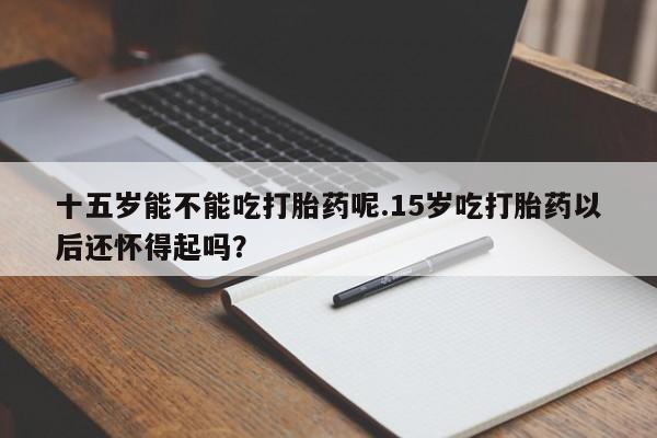 打胎药购买方式十五岁能不能吃打胎药呢.15岁吃打胎药以后还怀得起吗？