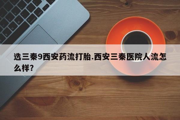 打胎药购买方式选三秦9西安药流打胎.西安三秦医院人流怎么样？