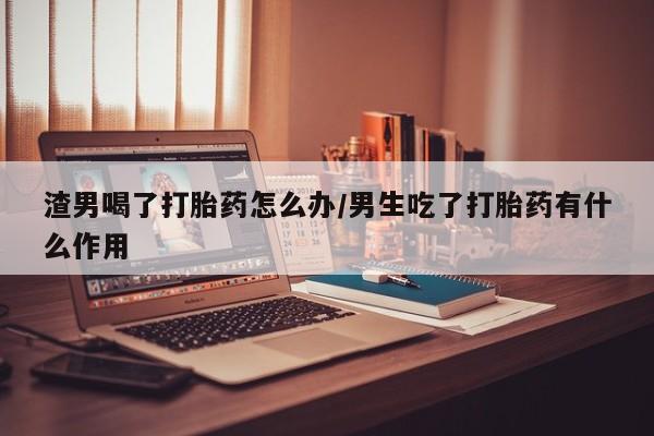 打胎药购买方式渣男喝了打胎药怎么办/男生吃了打胎药有什么作用
