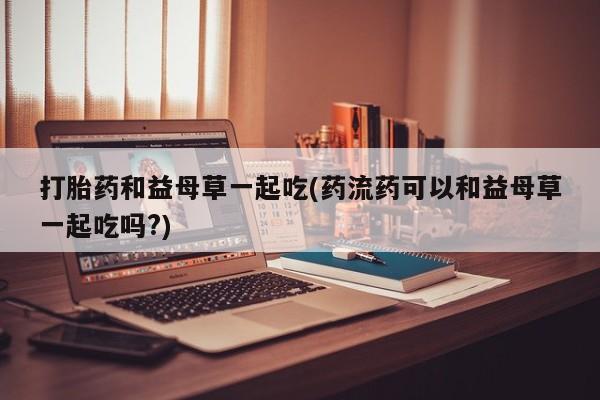 打胎药购买方式打胎药和益母草一起吃(药流药可以和益母草一起吃吗?)
