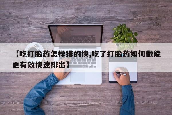 打胎药购买方式【吃打胎药怎样排的快,吃了打胎药如何做能更有效快速排出】