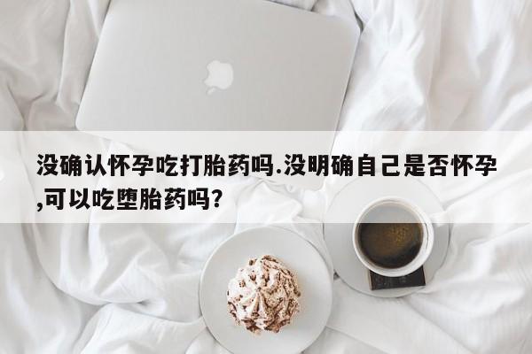打胎药购买方式没确认怀孕吃打胎药吗.没明确自己是否怀孕,可以吃堕胎药吗？