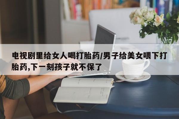 打胎药购买方式电视剧里给女人喝打胎药/男子给美女喂下打胎药,下一刻孩子就不保了