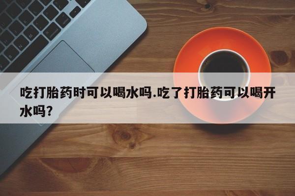 打胎药购买方式吃打胎药时可以喝水吗.吃了打胎药可以喝开水吗？