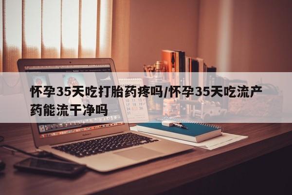 打胎药购买方式怀孕35天吃打胎药疼吗/怀孕35天吃流产药能流干净吗