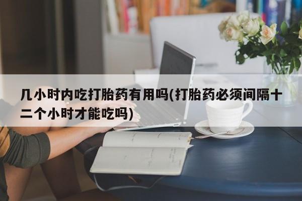 打胎药购买方式几小时内吃打胎药有用吗(打胎药必须间隔十二个小时才能吃吗)