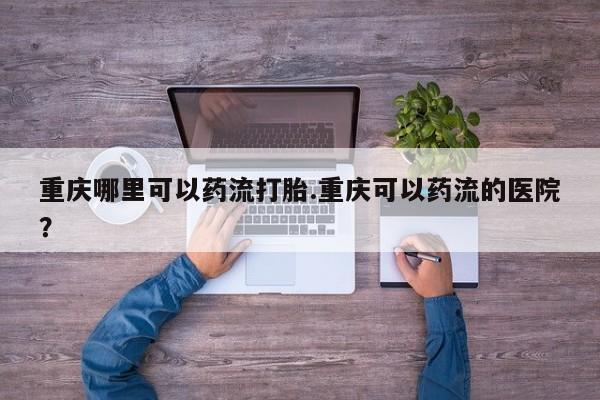 打胎药购买方式重庆哪里可以药流打胎.重庆可以药流的医院？