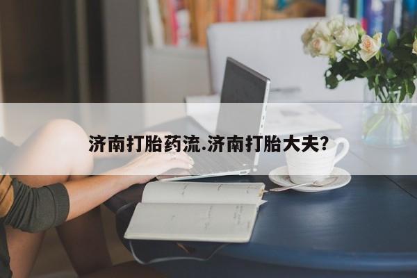 打胎药购买方式济南打胎药流.济南打胎大夫？