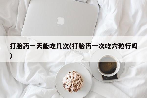 打胎药购买方式打胎药一天能吃几次(打胎药一次吃六粒行吗)