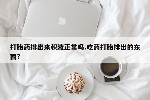 打胎药购买方式打胎药排出来积液正常吗.吃药打胎排出的东西？