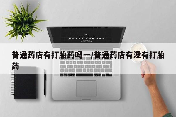 打胎药购买方式普通药店有打胎药吗一/普通药店有没有打胎药