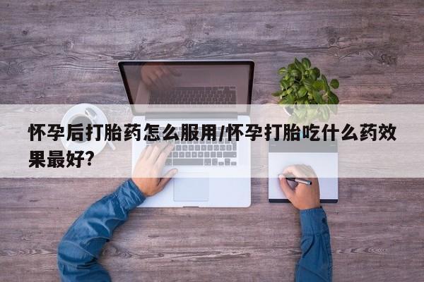 打胎药购买方式怀孕后打胎药怎么服用/怀孕打胎吃什么药效果最好?