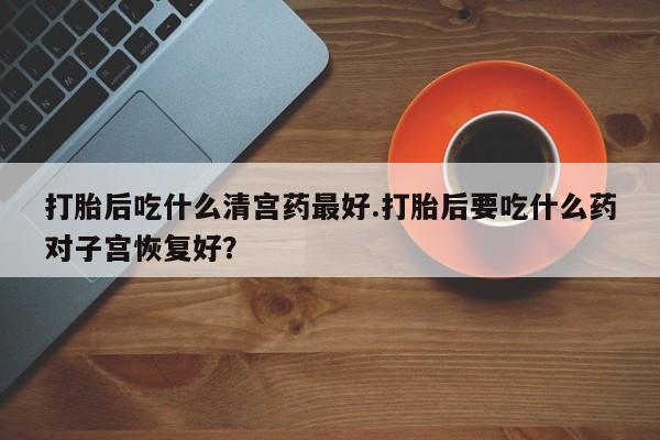 打胎药购买方式打胎后吃什么清宫药最好.打胎后要吃什么药对子宫恢复好？