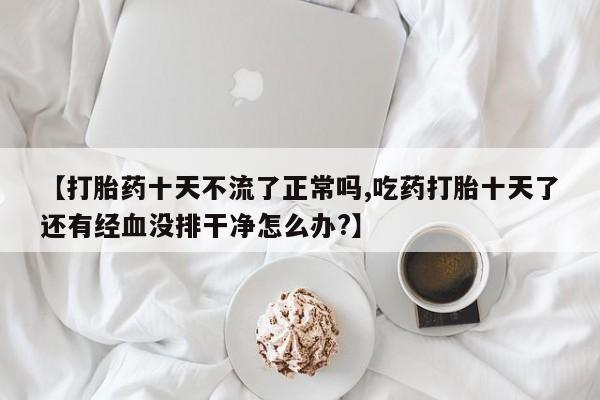 打胎药购买方式【打胎药十天不流了正常吗,吃药打胎十天了还有经血没排干净怎么办?】