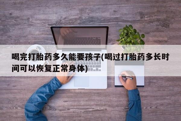 打胎药购买方式喝完打胎药多久能要孩子(喝过打胎药多长时间可以恢复正常身体)