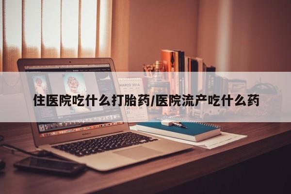 打胎药购买方式住医院吃什么打胎药/医院流产吃什么药