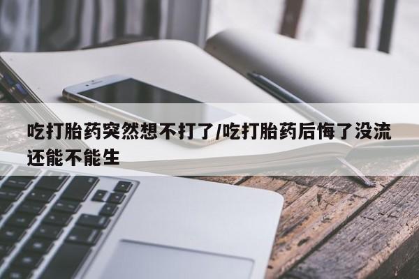 打胎药购买方式吃打胎药突然想不打了/吃打胎药后悔了没流还能不能生