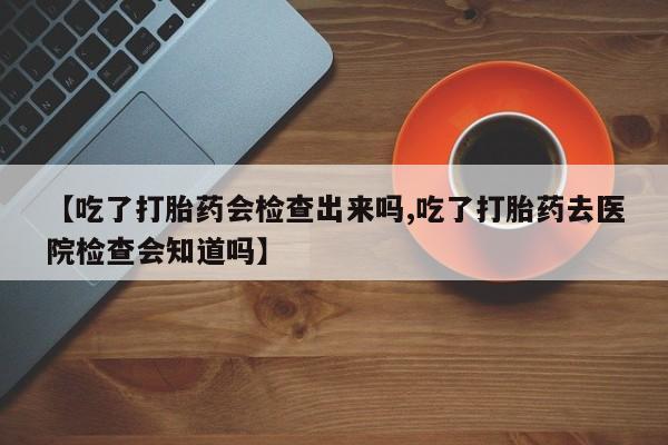 打胎药购买方式【吃了打胎药会检查出来吗,吃了打胎药去医院检查会知道吗】