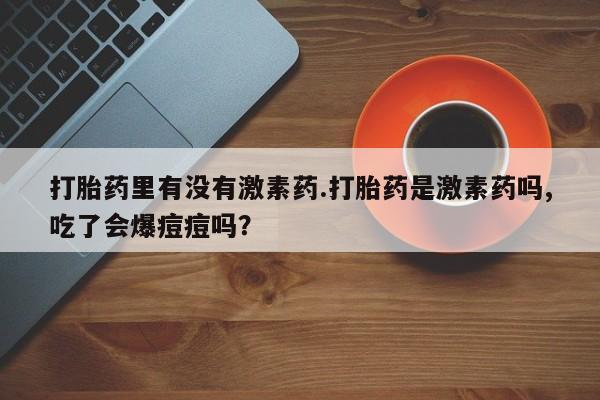 打胎药购买方式打胎药里有没有激素药.打胎药是激素药吗,吃了会爆痘痘吗？